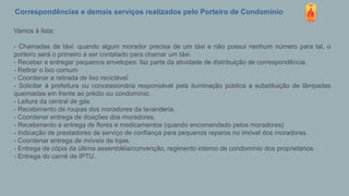 Correspondências e demais serviços realizados pelo Porteiro de Condomínio
Vamos à lista:
- Chamadas de táxi: quando algum morador precisa de um táxi e não possui nenhum número para tal, o
porteiro será o primeiro a ser contatado para chamar um táxi.
- Receber e entregar pequenos envelopes: faz parte da atividade de distribuição de correspondência.
- Retirar o lixo comum
- Coordenar a retirada de lixo reciclável
- Solicitar à prefeitura ou concessionária responsável pela iluminação pública a substituição de lâmpadas
queimadas em frente ao prédio ou condomínio.
- Leitura da central de gás.
- Recebimento de roupas dos moradores da lavanderia.
- Coordenar entrega de doações dos moradores.
- Recebimento e entrega de flores e medicamentos (quando encomendado pelos moradores)
- Indicação de prestadores de serviço de confiança para pequenos reparos no imóvel dos moradores.
- Coordenar entrega de móveis de lojas.
- Entrega de cópia da última assembléia/convenção, regimento interno de condomínio dos proprietários.
- Entrega do carnê de IPTU.
 