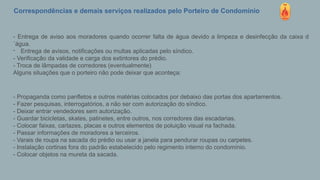 Correspondências e demais serviços realizados pelo Porteiro de Condomínio
- Entrega de aviso aos moradores quando ocorrer falta de água devido a limpeza e desinfecção da caixa d
´água.
- Entrega de avisos, notificações ou multas aplicadas pelo síndico.
- Verificação da validade e carga dos extintores do prédio.
- Troca de lâmpadas de corredores (eventualmente)
Alguns situações que o porteiro não pode deixar que aconteça:
- Propaganda como panfletos e outros matérias colocados por debaixo das portas dos apartamentos.
- Fazer pesquisas, interrogatórios, a não ser com autorização do síndico.
- Deixar entrar vendedores sem autorização.
- Guardar bicicletas, skates, patinetes, entre outros, nos corredores das escadarias.
- Colocar faixas, cartazes, placas e outros elementos de poluição visual na fachada.
- Passar informações de moradores a terceiros.
- Varais de roupa na sacada do prédio ou usar a janela para pendurar roupas ou carpetes.
- Instalação cortinas fora do padrão estabelecido pelo regimento interno do condomínio.
- Colocar objetos na mureta da sacada.
 