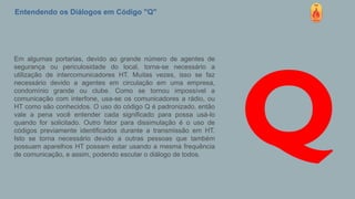 Entendendo os Diálogos em Código "Q"
Em algumas portarias, devido ao grande número de agentes de
segurança ou periculosidade do local, torna-se necessário a
utilização de intercomunicadores HT. Muitas vezes, isso se faz
necessário devido a agentes em circulação em uma empresa,
condomínio grande ou clube. Como se tornou impossível a
comunicação com interfone, usa-se os comunicadores a rádio, ou
HT como são conhecidos. O uso do código Q é padronizado, então
vale a pena você entender cada significado para possa usá-lo
quando for solicitado. Outro fator para dissimulação é o uso de
códigos previamente identificados durante a transmissão em HT.
Isto se torna necessário devido a outras pessoas que também
possuam aparelhos HT possam estar usando a mesma frequência
de comunicação, e assim, podendo escutar o diálogo de todos.
Q
 