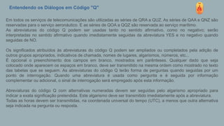 Entendendo os Diálogos em Código "Q"
Em todos os serviços de telecomunicações são utilizadas as séries de QRA a QUZ. As séries de QAA e QNZ são
reservadas para o serviço aeronáutico. E as séries de QOA a QQZ são reservada ao serviço marítimo.
As abreviaturas do código Q podem ser usadas tanto no sentido afirmativo, como no negativo; serão
interpretadas no sentido afirmativo quando imediatamente seguidas da abreviatura YES e no negativo quando
seguidas de NO.
Os significados atribuídos às abreviaturas do código Q podem ser ampliados ou completados pela adição de
outros grupos apropriados, indicativos de chamada, nomes de lugares, algarismos, números, etc...
É opcional o preenchimento dos campos em branco, mostrados em parênteses. Qualquer dado que seja
colocado onde aparecem os espaços em branco, deve ser transmitido na mesma ordem como mostrado no texto
das tabelas que se seguem. As abreviaturas do código Q terão forma de perguntas quando seguidas por um
ponto de interrogação. Quando uma abreviatura é usada como pergunta e é seguida por informação
complementar ou adicional, o sinal de interrogação será empregado após esta informação.
Abreviaturas do código Q com alternativas numeradas devem ser seguidas pelo algarismo apropriado para
indicar a exata significação pretendida. Este algarismo deve ser transmitido imediatamente após a abreviatura.
Todas as horas devem ser transmitidas, na coordenada universal do tempo (UTC), a menos que outra alternativa
seja indicada na pergunta ou resposta.
 