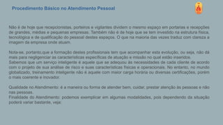 Procedimento Básico no Atendimento Pessoal
Não é de hoje que recepcionistas, porteiros e vigilantes dividem o mesmo espaço em portarias e recepções
de grandes, médias e pequenas empresas. Também não é de hoje que se tem investido na estrutura física,
tecnológica e de qualificação do pessoal destes espaços. O que na maioria das vezes traduz com clareza a
imagem da empresa onde atuam.
Nota-se, portanto,que a formação destes profissionais tem que acompanhar esta evolução, ou seja, não dá
mais para negligenciar as características específicas de atuação e missão no qual estão inseridos.
Sabemos que um serviço inteligente é aquele que se adequou às necessidades de cada cliente de acordo
com o projeto de sua análise de risco e suas características físicas e operacionais. No entanto, no mundo
globalizado, treinamento inteligente não é aquele com maior carga horária ou diversas certificações, porém
o mais coerente e inovador.
Qualidade no Atendimento: é a maneira ou forma de atender bem, cuidar, prestar atenção às pessoas e não
nas pessoas.
Finalidade do Atendimento: podemos exemplicar em algumas modalidades, pois dependendo da situação
poderá variar bastante, veja:
 