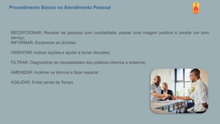 Procedimento Básico no Atendimento Pessoal
RECEPCIONAR: Receber as pessoas com cordialidade, passar uma imagem positiva e prestar um bom
serviço;
INFORMAR: Esclarecer as dúvidas;
ORIENTAR: Indicar opções e ajudar a tomar decisões;
FILTRAR: Diagnosticar as necessidades dos públicos internos e externos;
AMENIZAR: Acalmar os ânimos e fazer esperar;
AGILIZAR: Evitar perda de Tempo
 