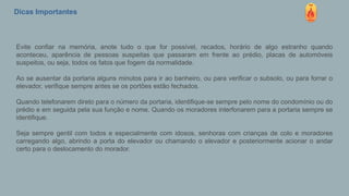 Dicas Importantes
Evite confiar na memória, anote tudo o que for possível, recados, horário de algo estranho quando
aconteceu, aparência de pessoas suspeitas que passaram em frente ao prédio, placas de automóveis
suspeitos, ou seja, todos os fatos que fogem da normalidade.
Ao se ausentar da portaria alguns minutos para ir ao banheiro, ou para verificar o subsolo, ou para forrar o
elevador, verifique sempre antes se os portões estão fechados.
Quando telefonarem direto para o número da portaria, identifique-se sempre pelo nome do condomínio ou do
prédio e em seguida pela sua função e nome. Quando os moradores interfonarem para a portaria sempre se
identifique.
Seja sempre gentil com todos e especialmente com idosos, senhoras com crianças de colo e moradores
carregando algo, abrindo a porta do elevador ou chamando o elevador e posteriormente acionar o andar
certo para o deslocamento do morador.
 