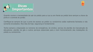 Quando ocorrer a necessidade de sair do prédio para a rua ou em frente ao prédio leve sempre a chave da
porta e o controle do portão.
Certifique-se sempre de que a porta de acesso ao prédio ou condomínio estão realmente fechados e não
somente encostados. Nos dias de hoje, segurança é fundamental.
Tenha sempre a disposição os números de emergência, do síndico, serviço de plantão da manutenção de
elevadores, plantão de gás e outros serviços essenciais para o bom funcionamento das instalações do
prédio ou condomínio.
 