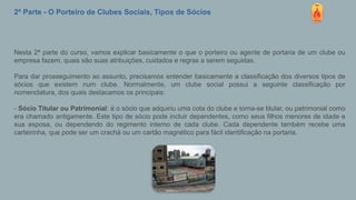 2ª Parte - O Porteiro de Clubes Sociais, Tipos de Sócios
Nesta 2ª parte do curso, vamos explicar basicamente o que o porteiro ou agente de portaria de um clube ou
empresa fazem, quais são suas atribuições, cuidados e regras a serem seguidas.
Para dar prosseguimento ao assunto, precisamos entender basicamente a classificação dos diversos tipos de
sócios que existem num clube. Normalmente, um clube social possui a seguinte classificação por
nomenclatura, dos quais destacamos os principais:
- Sócio Titular ou Patrimonial: é o sócio que adquiriu uma cota do clube e torna-se titular, ou patrimonial como
era chamado antigamente. Este tipo de sócio pode incluir dependentes, como seus filhos menores de idade e
sua esposa, ou dependendo do regimento interno de cada clube. Cada dependente também recebe uma
carteirinha, que pode ser um crachá ou um cartão magnético para fácil identificação na portaria.
 