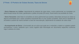 2ª Parte - O Porteiro de Clubes Sociais, Tipos de Sócios
- Sócio Veterano ou Jubileu: dependendo do estatuto de cada clube, o sócio patrimonial, ao completar um
determinado tempo de clube, geralmente o jubileu de prata (25 anos), ficará isento da anuidade do clube.
- Sócio Honorário: este título é concebido ao sócio patrimonial que prestou relevantes serviços ao clube ou
alguma autoridade que o clube considera importante tê-lo no seu quadro societário. Este sócio é isentado de
anuidade e poderá ser isento também a taxa de manuntenção, dependendo do estatuto de cada clube.
- Acompanhante de Sócio: o funcionário de um sócio que pode ser o motorista, a babá ou cuidador poderá
acompanhar o sócio, bastando que o sócio registre esta informação em documento específico conforme
rege o estatuto do clube.
 