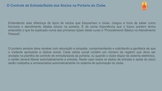 O Controle de Entrada/Saída dos Sócios na Portaria do Clube
Entendendo esta diferença de tipos de sócios que frequentam o clube, chegou a hora de saber como
funciona o atendimento destes sócios na portaria. É de suma importância que o futuro porteiro tenha
entendido o que foi explicado numa das primeiras lições deste curso o “Procedimento Básico no Atendimento
Pessoal”.
O porteiro sempre deve receber com educação e simpatia, cumprimentando e solicitando a gentileza de que
o visitante apresente a cédula social. Cada célula social contém um número de registro que deve ser
anotado na planilha de controle de entrada/saída da portaria, ou quando o clube dispor de sistema eletrônico,
o cartão deverá liberar automaticamente a entrada. Neste caso todos os dados de entrada e saída do sócio
serão coletados e armazenados automaticamente no sistema de automação do clube.
 