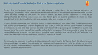 O Controle de Entrada/Saída dos Sócios na Portaria do Clube
Porém, fica um lembrete importante, pois não adianta o clube dispor de um sistema eletrônico de
identificação dos sócios, se as pessoas que estão acompanhando o sócio possuem cédula social ou não.
Como estamos falando de um clube de acesso restrito, de nada adianta identificar o sócio se os
acompanhantes do mesmo são pessoas que não fazem parte do quadro societário do clube, ou seja,
estarão usufruindo da comodidade e infraestrutura do clube sem precisar ser sócio.
Exceto no caso quando se trata de algum evento ou confraternização, mas neste caso, o sócio responsável
pelo evento deverá entregar convites registrados pelo clube, e todos os convites deverão estar numerados
e nomeados. E esta lista dos convites deverá estar disponível na portaria para identificar se quem está
fazendo parte do evento ou confraternização realmente foi convidado. É de praxe anotar a placa de todos
os convidados que entrarem com seu próprio veículo e estes recebem uma identificação de “Visitante” que
deverá ser fixado no retrovisor interno do veículo ou outro local visível.
Como podemos observar, o porteiro de clube desenvolve um trabalho de "face a face" de relacionamento
interpessoal com os sócios. Normalmente, as pessoas que frequentam um clube social são de um nível
social e cultural, sendo necessário o porteiro saber se relacionar profissionalmente e de maneira adequada,
discreta e sem muitas intimidades.
 