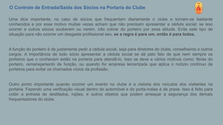 O Controle de Entrada/Saída dos Sócios na Portaria do Clube
Uma dica importante, no caso de sócios que frequentam diariamente o clube e tornam-se bastante
conhecidos e por esse motivo muitas vezes acham que não precisam apresentar a cédula social; se isso
ocorrer e outros sócios souberem ou verem, irão cobrar do porteiro por essa atitude. Evite este tipo de
situação para não ocorrer um desgaste profissional seu, se a regra é para um, então é para todos.
A função do porteiro é de justamente pedir a cédula social, seja para diretores do clube, conselheiros e outros
cargos. A importância de todo sócio apresentar a cédula social se dá pelo fato de que nem sempre os
porteiros que o conhecem estão na portaria para atendê-lo. Isso se deve a vários motivos como: férias do
porteiro, remanejamento de função, ou quando for empresa tercerizada que aplica o rodízio contínuo de
porteiros para evitar os chamados vícios da profissão.
Outro ponto importante quando ocorrer um evento no clube é a vistoria dos veículos dos visitantes na
portaria. Fazendo uma verificação visual dentro do automóvel e do porta-malas é de praxe. Isso é feito para
coibir a entrada de destilados, rojões, e outros objetos que podem ameaçar a segurança dos demais
frequentadores do clube.
 