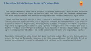 O Controle de Entrada/Saída dos Sócios na Portaria do Clube
Outra situação complicada de se tratar é a questão dos animais de estimação. Dependendo do estatuto do
clube é vedada a entrada de animais de estimação, tanto para sócios como para visitantes. Também neste
caso existe a necessidade de olhar dentro do veículo para ver se o sócio não está levando algum animal.
Quando ocorrerem situações em que o sócio se recusou a apresentar a cédula social; entrou com um
cachorro; manobras agressivas com o veículo na portaria ou dentro das dependências do clube; entrou no
clube sem a autorização da gerência ou diretor de plantão (quando o sócio estiver impedido ou suspenso de
frequentar o clube por qualquer razão que seja), o porteiro deverá preencher uma ocorrência com todos os
detalhes ocorridos e encaminhar para a diretoria do clube. Dependendo do caso e da gravidade do ocorrido,
o próprio sócio poderá ser advertido ou até punido, e caso reincidente sofrer uma suspensão ou expulsão.
Casos como estes descritos acima deixam claro que o trabalho na portaria não é somente de recepção, mas
também de cobrança, fiscalização, segurança e de muita responsabilidade. Esta atividade deverá ser
exercida por pessoas que se comportem adequadamente mantendo sempre sua postura profissional.
 