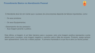 Procedimento Básico no Atendimento Pessoal
O Atendente deve ter em mente que o sucesso de uma empresa depende de fatores importantes, como:
- Os seus produtos;
- Os seus Equipamentos;
- Desempenho de seu pessoal e
- Sua imagem perante o público.
Esta última, a imagem, é um fator decisivo para o sucesso, pois uma imagem positiva representa a porta
aberta para o sucesso, uma imagem negativa o caminho para a falta de sucesso. Portanto, esteja sempre
bem apresentável. Como diz o ditado popular: ´A primeira impressão é a que fica e abre (ou fecha) portas´.
 
