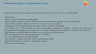 Procedimento Básico no Atendimento Pessoal
Vamos agora demonstrar algumas dicas básicas para você ter um bom êxito no atendimento:
- Seja Natural;
- Sorria, mas sem exageros ou demagogia;
- Esteja sempre disposto a servir e demonstre interesse real pelas pessoas e não nas pessoas;
- Seja cordial e saúde o cliente com um bom dia, boa tarde, boa noite, etc;
- Dê atenção a uma pessoa de cada vez, sem perder o controle da situação.
- Use frases como: “Um momento, por favor, por gentileza, aguarde um instante”, quando errar não perca a
oportunidade em desculpar-se no momento e com toda cautela possível, evitando a "síndrome do coitadinho".
- Seja breve no que está fazendo e dedique sua atenção ao cliente/visitante;
- Fale de maneira cordial, clara e precisa com o visitante;
- Aja com serenidade e de maneira amável;
- Seja discreto e cuidado para não invadir a privacidade alheia;
- Mantenha sintonia com a fala e a expressão corporal;
- Saiba ouvir reclamações;
 