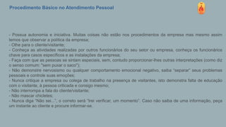 Procedimento Básico no Atendimento Pessoal
- Possua autonomia e iniciativa. Muitas coisas não estão nos procedimentos da empresa mas mesmo assim
temos que observar a política da empresa;
- Olhe para o cliente/visitante;
- Conheça as atividades realizadas por outros funcionários do seu setor ou empresa, conheça os funcionários
chave para casos específicos e as instalações da empresa;
- Faça com que as pessoas se sintam especiais, sem, contudo proporcionar-lhes outras interpretações (como diz
o senso comum: "sem puxar o saco");
- Não demonstre nervosismo ou qualquer comportamento emocional negativo, saiba “separar” seus problemas
pessoais e controle suas emoções;
- Nunca critique a empresa ou colega de trabalho na presença de visitantes, isto demonstra falta de educação
com o visitante, à pessoa criticada e consigo mesmo;
- Não interrompa a fala do cliente/visitante;
- Não mascar chicletes;
- Nunca diga “Não sei...”, o correto será “Irei verificar, um momento”. Caso não saiba de uma informação, peça
um instante ao cliente e procure informar-se.
 