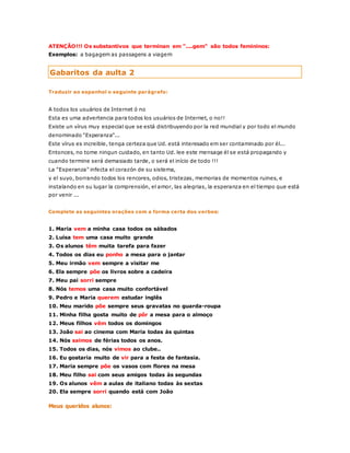 ATENÇÃO!!! Os substantivos que terminan em "....gem" são todos femininos: 
Exemplos: a bagagem as passagens a viagem 
Gabaritos da aulta 2 
Traduzir ao espanhol o seguinte parágrafo: 
A todos los usuários de Internet ó no 
Esta es uma advertencia para todos los usuários de Internet, o no!! 
Existe un vírus muy especial que se está distribuyendo por la red mundial y por todo el mundo 
denominado "Esperanza"... 
Este vírus es increible, tenga certeza que Ud. está interesado em ser contaminado por él... 
Entonces, no tome ningun cuidado, en tanto Ud. lee este mensage él se está propagando y 
cuando termine será demasiado tarde, o será el início de todo !!! 
La "Esperanza" infecta el corazón de su sistema, 
y el suyo, borrando todos los rencores, odios, tristezas, memorias de momentos ruines, e 
instalando en su lugar la comprensión, el amor, las alegrias, la esperanza en el tiempo que está 
por venir ... 
Complete as seguintes orações com a forma certa dos verbos: 
1. Maria vem a minha casa todos os sábados 
2. Luísa tem uma casa muito grande 
3. Os alunos têm muita tarefa para fazer 
4. Todos os dias eu ponho a mesa para o jantar 
5. Meu irmão vem sempre a visitar me 
6. Ela sempre põe os livros sobre a cadeira 
7. Meu pai sorri sempre 
8. Nós temos uma casa muito confortável 
9. Pedro e Maria querem estudar inglês 
10. Meu marido põe sempre seus gravatas no guarda-roupa 
11. Minha filha gosta muito de pôr a mesa para o almoço 
12. Meus filhos vêm todos os domingos 
13. João sai ao cinema com Maria todas às quintas 
14. Nós saimos de férias todos os anos. 
15. Todos os dias, nós vimos ao clube.. 
16. Eu gostaria muito de vir para a festa de fantasia. 
17. Maria sempre põe os vasos com flores na mesa 
18. Meu filho sai com seus amigos todas às segundas 
19. Os alunos vêm a aulas de italiano todas às sextas 
20. Ela sempre sorri quando está com João 
Meus queridos alunos: 
 