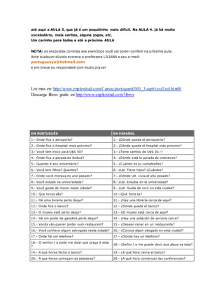 até aquí a AULA 3. que já é um poquitinho mais difícil. Na AULA 4. já há muito 
vocabulário, mais verbos, alguns jogos, etc. 
Um carinho para todos e até a próxima AULA 
NOTA: as respostas corretas aos exercícios você vai poder conferir na próxima aula. 
Ante cualquer dúvida escreva a professora LILIANA a seu e-mail: 
portuguesya@hotmail.com 
e em breve eu responderé com muito prazer 
Lee mas en: http://www.enplenitud.com/Cursos/portugues0301_3.asp#ixzz2zuLbIn00 
Descarga libros gratis en http://www.enplenitud.com/libros 
EM PORTUGUÊS EN ESPAÑOL 
1.- Onde fica o aeroporto? 1.- ¿Dónde queda el aeropuerto? 
2.- Onde fica o hospital mais próximo? 2.- ¿Dónde queda el hospital más próximo? 
3.- Você tem troco para U$S 50? 3.- ¿Tiene cambio de U$S 50.-? 
4.- Onde fica a parada do ônibus? 4.- ¿Dónde está la parada de colectivos? 
5.- Quando é seu aniversário? 5.- ¿Cuándo es su cumpleaños? 
6.- Você tem filhos? Quantos? 6.- ¿Ud. Tiene hijos? ¿Cuántos? 
7.- Onde você morava no ano pasado? 7.- ¿Dónde Ud. vivía el año pasado? 
8.- Você estuda na universidade? 8.- ¿Ud. Estudia en la universidad? 
9.- Você gosta de morar nesta cidade? 9.- ¿Ud. Gusta de vivir en esta ciudad? 
10.- Que horas são? 10.-¿Qué hora es? 
11.- Há uma livraria perto daqui? 11.- ¿Hay una librería cerca de aquí? 
12.- Onde fica o banco? 12.- ¿Dónde queda el banco? 
13.- O museu está perto daqui? 13.- ¿El museo está cerca de aquí? 
14.- Há um posto de gasoline perto daqui? 14.- ¿Hay una estación de servicio cerca? 
15.- Vocês vão querer jantar num restaurant? 15.- ¿Desean cenar en un restaurante? 
16.- Você conhece algum advogado nesta cidade? 16.- ¿Conoce algún abogado en esta ciudad? 
17.- Onde há um telefone? 17.- ¿Dónde hay un teléfono? 
18.- O senhor / a pode me dizer que praça é esta 
? 
18.- ¿Señor / a me puede decir que plaza es esta? 
19.- A que horas fecha o banco? 19.- ¿A qué hora cierra el banco? 
20.- A que horas começam as palestras? 20.- ¿A qué hora comienzan las conferencias? 
 