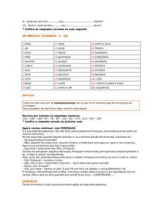 9.- Você vai sair com..............seu................................. marido? 
10.- André, você vendeu...........seu............................... carro? 
* Confira as respostas corretas na aula seguinte 
OS NÚMEROS CARDINAIS: 0 - 200 
0 ZERO 11 ONZE 22 VINTE E DOIS 
1 UM 12 DOZE 30 TRINTA 
2 DOIS 13 TREZE 40 QUARENTA 
3 TRÊS 14 QUATORZE 50 CINQÜENTA 
4 QUATRO 15 QUINZE 60 SESSENTA 
5 CINCO 16 DEZESSEIS 70 SETENTA 
6 SEIS 17 DEZESSETE 80 OITENTA 
7 SETE 18 DEZOITO 90 NOVENTA 
8 OITO 19 DEZENOVE 100 CEM 
9 NOVE 20 VINTE 122 CENTO E VINTE E DOIS 
10 DEZ 21 VINTE E UM 200 DUZENTOS 
Exercício: 
Todos los ejercicios son de autoaprendizaje, por lo que no es necesario que los envíe para ser 
corregidos. 
Para completar los ejercicios, debe imprimir esta página 
Escreva por extenso os seguintes números: 
143 - 228 - 189 - 95 - 78 - 89 - 165 - 93 - 174 - 215 - 287 - 264 
* Confira a resposta correta na próxima aula 
Agora vamos continuar com PINÓQUIO 
E a boa fada desapareceu. Ela não ficou preocupada com Pinóquio, pois sabia que ele seria um 
menino bonzinho. 
No dia seguinte, quando Gepeto acordou e viu o boneco dando-lhe bom-dia, espantou-se: 
- Será que estou sonhando? 
- Não, Gepeto! Eu estou vivo, mesmo! Ontem, a Fada Azul veio aqui em casa e me encantou. 
Agora sou um boneco que fala e que anda! 
- Que bom ! Você será meu filho, Pinóquio! 
Os dias se passaram. Gepeto matriculou Pinóquio numa escola para que ele pudesse aprender a 
ler, a falar e contar corretamente. 
Mas, certo dia, quando estava indo para o colégio, Pinóquio encontrou-se com o Lobo e o Gato. 
- Olá, Pinóquio! - saudou o Lobo. 
- Olá,, Seu Lobo - respondeu o boneco. - Você está indo para a escola? 
- Estou, sim. Porquê? 
- Ora, por nada - mentiu o Lobo. E que há um circo na cidade, e nós poderíamos ir lá. 
E Pinóquio, maravilhado com a idéia., resolveu, então, faltar à aula e ir ao espetáculo com os 
vadios. Mas o que os dois queriam era vendê-lo ao circo. ...CONTINUARÁ ... 
EXERCÍCIO: 
Tendo em conta o texto escreva em português as seguintes palavras: 
 