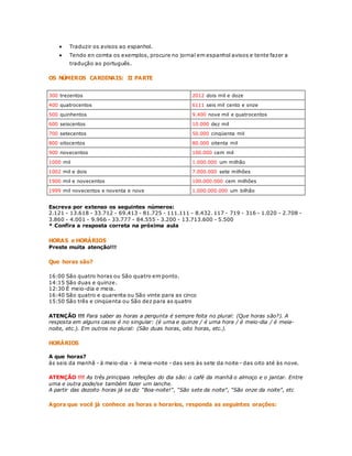  Traduzir os avisos ao espanhol. 
 Tendo en comta os exemplos, procure no jornal em espanhol avisos e tente fazer a 
tradução ao português. 
OS NÚMEROS CARDINAIS: II PARTE 
300 trezentos 2012 dois mil e doze 
400 quatrocentos 6111 seis mil cento e onze 
500 quinhentos 9.400 nove mil e quatrocentos 
600 seiscentos 10.000 dez mil 
700 setecentos 50.000 cinqüenta mil 
800 oitocentos 80.000 oitenta mil 
900 novecentos 100.000 cem mil 
1000 mil 1.000.000 um milhão 
1002 mil e dois 7.000.000 sete milhões 
1900 mil e novecentos 100.000.000 cem milhões 
1999 mil novecentos e noventa e nove 1.000.000.000 um bilhão 
Escreva por extenso os seguintes números: 
2.121 - 13.618 - 33.712 - 69.413 - 81.725 - 111.111 - 8.432. 117 - 719 - 316 - 1.020 - 2.708 - 
3.860 - 4.001 - 9.966 - 33.777 - 84.555 - 3.200 - 13.713.600 - 5.500 
* Confira a resposta correta na próxima aula 
HORAS e HORÁRIOS 
Preste muita atenção!!! 
Que horas são? 
16:00 São quatro horas ou São quatro em ponto. 
14:15 São duas e quinze. 
12:30 É meio-dia e meia. 
16:40 São quatro e quarenta ou São vinte para as cinco 
15:50 São três e cinqüenta ou São dez para as quatro 
ATENÇÃO !!! Para saber as horas a pergunta é sempre feita no plural: (Que horas são?). A 
resposta em alguns casos é no singular: (é uma e quinze / é uma hora / é meio-dia / é meia-noite, 
etc.). Em outros no plural: (São duas horas, oito horas, etc.). 
HORÁRIOS 
A que horas? 
às seis da manhã - à meio-dia - à meia-noite - das seis às sete da noite - das oito até às nove. 
ATENÇÃO !!! As três principais refeições do dia são: o café da manhã o almoço e o jantar. Entre 
uma e outra pode/se também fazer um lanche. 
A partir das dezoito horas já se diz "Boa-noite!", "São sete da noite", "São onze da noite", etc 
Agora que você já conhece as horas e horarios, responda as seguintes orações: 
 