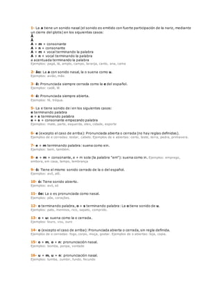 1- La a tiene un sonido nasal (el sonido es emitido con fuerte participación de la nariz, mediante 
un cierre del glotis) en los siguientes casos: 
Â 
Ã 
A + m + consonante 
A + n + consonante 
A + m + vocal terminando la palabra 
A + n + vocal terminando la palabra 
a acentuada terminando la palabra 
Ejemplos: pagá, lá, amplo, campo, laranja, canto, ana, cama 
2- ão: La a con sonido nasal, la o suena como u. 
Ejemplos: avião, mão 
3- ê: Pronunciada siempre cerrada como la e del español. 
Ejemplos: cadê, lê 
4- é: Pronunciada siempre abierta. 
Ejemplos: fé, trégua. 
5- La e tiene sonido de i en los siguientes casos: 
e terminando palabra 
e + s terminando palabra 
e + s + consonante empezando palabra 
Ejemplos: mate, parte, esquerda, eles, cidade, esporte 
6- e (excepto el caso de arriba): Pronunciada abierta o cerrada (no hay reglas definidas). 
Ejemplos de e cerradas: testar, cabelo. Ejemplos de e abiertas: certo, teste, terra, pedra, primavera. 
7- e + m terminando palabra: suena como ein. 
Ejemplos: bem, também. 
8- e + m + consonante, e + m sola (la palabra "em"): suena como in. Ejemplos: emprego, 
embora, em casa, tempo, lembrança 
9- ô: Tiene el mismo sonido cerrado de la o del español. 
Ejemplos: avô, alô. 
10- ó: Tiene sonido abierto. 
Ejemplos: avó, só 
11- õe: La o es pronunciada como nasal. 
Ejemplos: põe, corações. 
12- o terminando palabra, o + s terminando palabra: La o tiene sonido de u. 
Ejemplos: pato, meninos, rico, sapato, comprido. 
13- o + u: suena como la o cerrada. 
Ejemplos: louro, vou, ouro 
14- o (excepto el caso de arriba): Pronunciada abierta o cerrada, sin regla definida. 
Ejemplos de o cerradas: fogo, corpo, moça, gostar. Ejemplos de o abiertas: loja, copia. 
15- o + m, o + n: pronunciación nasal. 
Ejemplos: bomba, ponpa, vontade 
16- u + m, u + n: pronunciación nasal. 
Ejemplos: tumba, zumbir, fundo, fecundo 
 