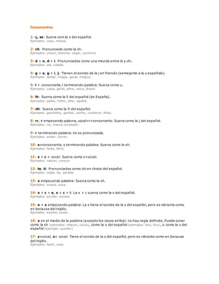 Consonantes 
1- ç, ss: Suena com la s del español. 
Ejemplos: caça, massa. 
2- ch: Pronunciado como la sh. 
Ejemplos: chave, mancha, cegar, cachorro 
3- d + e, d + i: Pronunciados como una mezcla entre di y chi. 
Ejemplos: dia, cidade. 
4- g + e, g + i, j: Tienen el sonido de la j en francés (semejante a la y española). 
Ejemplos: jantar, magia, geral, mágico. 
5- l + consonante, l terminando palabra: Suena como u. 
Ejemplos: valsa, geral, alma, selva, Brasil. 
6- lh: Suena como la ll del español (de España). 
Ejemplos: palha, milho, olho, agulha. 
7- nh: Suena como la ñ del español. 
Ejemplos: garotinho, ganhar, sonho, conhecer, linha. 
8- rr, r empezando palavra, vocal+r+consonante: Suena como la j del español. 
Ejemplos: rio, marca, arrasado. 
9- r terminando palabra: no es pronunciada. 
Ejemplos: andar, correr. 
10- s+consonante, s terminando palabra: Suena como la sh. 
Ejemplos: festa, tênis. 
11- s + c + vocal: Suena como s+vocal. 
Ejemplos: nascer, crescer 
12- te, ti: Pronunciados como chi en chiste del español. 
Ejemplos: mate, tia, partida 
13- x empezando palabra: Suena como la sh. 
Ejemplos: xicara, xuxa. 
14- x + c + e, x + c + i: La x + c suena como la s del español. 
Ejemplos: excitar, exceto. 
15- e + x empezando palabra: La x tiene el sonido de la s del español, pero es vibrante como 
en because del inglés. 
Ejemplos: exame, exato. 
16- x en el medio de la palabra (excepto los casos arriba): no hay regla definida. Puede sonar 
como la sh (ejemplos: relaxar, caixa), como la x del español (ejemplos: taxi, fixo), o como la s del 
español (ejemplo: auxiliar) 
17- z+vocal, s+ vocal: Tiene el sonido de la s del español, pero es vibrante como en because 
del inglés. 
Ejemplos: fazer, casa. 
 