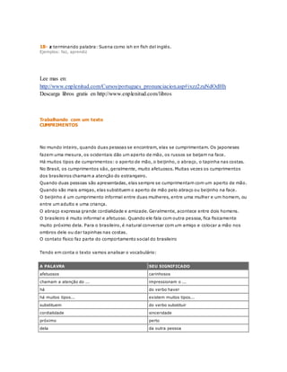 18- z terminando palabra: Suena como ish en fish del inglés. 
Ejemplos: faz, aprendiz 
Lee mas en: 
http://www.enplenitud.com/Cursos/portugues_pronunciacion.asp#ixzz2zuNdOdHh 
Descarga libros gratis en http://www.enplenitud.com/libros 
Trabalhando com um texto 
CUMPRIMENTOS 
No mundo inteiro, quando duas pessoas se encontram, elas se cumprimentam. Os japoneses 
fazem uma mesura, os ocidentais dão um aperto de mão, os russos se beijam na face. 
Há muitos tipos de cumprimentos: o aperto de mão, o beijinho, o abraço, o tapinha nas costas. 
No Brasil, os cumprimentos são, geralmente, muito afetuosos. Muitas vezes os cumprimentos 
dos brasileiros chamam a atenção do estrangeiro. 
Quando duas pessoas são apresentadas, elas sempre se cumprimentam com um aperto de mão. 
Quando são mais amigas, elas substituem o aperto de mão pelo abraço ou beijinho na face. 
O beijinho é um cumprimento informal entre duas mulheres, entre uma mulher e um homem, ou 
entre um adulto e uma criança. 
O abraço expressa grande cordialidade e amizade. Geralmente, acontece entre dois homens. 
O brasileiro é muito informal e afetuoso. Quando ele fala com outra pessoa, fica fisicamente 
muito próximo dela. Para o brasileiro, é natural conversar com um amigo e colocar a mão nos 
ombros dele ou dar tapinhas nas costas. 
O contato físico faz parte do comportamento social do brasileiro 
Tendo em conta o texto vamos analisar o vocabulário: 
A PALAVRA SEU SIGNIFICADO 
afetuosos carinhosos 
chamam a atenção do ... impressionam o ... 
há do verbo haver 
há muitos tipos... existem muitos tipos... 
substituem do verbo substituir 
cordialidade sinceridade 
próximo perto 
dela da outra pessoa 
 