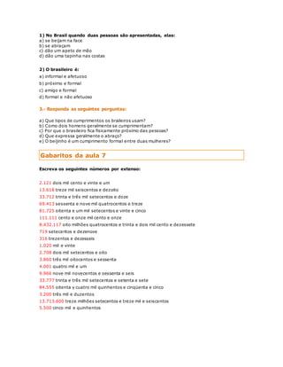 1) No Brasil quando duas pessoas são apresentadas, elas: 
a) se beijam na face 
b) se abraçam 
c) dão um apeto de mão 
d) dão uma tapinha nas costas 
2) O brasileiro é: 
a) informal e afetuoso 
b) próximo e formal 
c) amigo e formal 
d) formal e não afetuoso 
3.- Responda as seguintes perguntas: 
a) Que tipos de cumprimentos os braileiros usam? 
b) Como dois homens geralmente se cumprimentam? 
c) Por que o brasileiro fica fisicamente próximo das pessoas? 
d) Que expressa geralmente o abraço? 
e) O beijinho é um cumprimento formal entre duas mulheres? 
Gabaritos da aula 7 
Escreva os seguintes números por extenso: 
2.121 dois mil cento e vinte e um 
13.618 treze mil seiscentos e dezoito 
33.712 trinta e três mil setecentos e doze 
69.413 sessenta e nove mil quatrocentos e treze 
81.725 oitenta e um mil setecentos e vinte e cinco 
111.111 cento e onze mil cento e onze 
8.432.117 oito milhões quatrocentos e trinta e dois mil cento e dezessete 
719 setecentos e dezenove 
316 trezentos e dezesseis 
1.020 mil e vinte 
2.708 dois mil setecentos e oito 
3.860 três mil oitocentos e sessenta 
4.001 quatro mil e um 
9.966 nove mil novecentos e sessenta e seis 
33.777 trinta e três mil setecentos e setenta e sete 
84.555 oitenta y cuatro mil quinhentos e cinqüenta e cinco 
3.200 três mil e duzentos 
13.713.600 treze milhões setecentos e treze mil e seiscentos 
5.500 cinco mil e quinhentos 
 