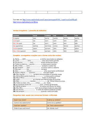 Lee mas en: http://www.enplenitud.com/Cursos/portugues0160_1.asp#ixzz2zuJfKcpS 
http://www.enplenitud.com/libros 
Verbos irregulares | presente do indicativo 
QUERER SAIR SORRIR VIR TER PÔR 
Eu quero saio sorrio venho tenho ponho 
Você quer sai sorri vem tem põe 
Ele / Ela quer sai sorri vem tem põe 
Nós queremos saimos sorrimos vimos temos pomos 
Vocês querem saem sorriem vêm têm põem 
Eles / Elas querem saem sorriem vêm têm põem 
Complete as seguintes orações com a forma certa dos verbos: 
1. Maria.......VEM............................ a minha casa todos os sábados 
2. Luísa ..................tem.................... uma casa muito grande 
3. Os alunos.................tem.............. muita tarefa para fazer 
4. Todos os dias eu.....ponho.............. a mesa para o jantar 
5. Meu irmão........vem....................... sempre a visitar me 
6. Ela sempre........poe...................... os livros sobre a cadeira 
7. Meu pai.............sai....................... sempre 
8. Nós...................temos....................... uma casa muito confortável 
9. Pedro e Maria.........querem................ estudar inglês 
10. Meu marido................. sempre seus gravatas no guarda-roupa 
11. Minha filha gosta muito de.................. a mesa para o almoço 
12. Meus filhos................................... todos os domingos 
13. João.......................... ao cinema com Maria todas às quintas 
14. Nós........................saimos........................de férias todos os anos. 
15. Todos os dias, nós.............vimos.........ao clube. 
16. Eu gostaria muito de...................para a festa de fantasia. 
17. Maria sempre........................... os vasos com flores na mesa 
18. Meu filho........................ com seus amigos todas às segundas 
19. Os alunos......................... a aulas de italiano todas às sextas 
20. Ela sempre...................................quando está com João 
Perguntas mais usuais nas conversas formais e informais 
- Qual é seu nome? Cuál es su nombre? 
- Como é seu sobrenome? Cómo es su apellido? 
- Você tem apelido? Ud. Tiene sobrenombre? 
- Onde é que você mora? Ud. Dónde vive? 
 