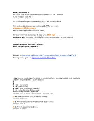 Meus caros alunos !!! 
Até aquí a AULA 8. que tem muito vocabulário novo. Na AULA 9 haverá 
muito mais para trabalhar !!! 
Um carinhoso afeto para todos meus ALUNOS e até a próxima AULA 
Ante cualquer dúvida escreva a professora LILIANA a seu e-mail: 
portuguesya@hotmail.com 
e em breve eu responderé com muito prazer 
Por favor: informe a seus amigos de este curso. Click aqui 
Lembre-se que: quem sabe PORTUGUÊS tem mais oportunidades de obter trabalho. 
colabore ajudando a crescer e difundir. 
Muito obrigada por a cooperação 
Lee mas en: http://www.enplenitud.com/Cursos/portugues0801_8.asp#ixzz2zuO2aj2d 
Descarga libros gratis en http://www.enplenitud.com/libros 
- La a tiene un sonido nasal (el sonido es emitido con fuerte participación de la nariz, mediante 
un cierre del glotis) en los siguientes casos: 
Â 
Ã 
A + m + consonante 
A + n + consonante 
A + m + vocal terminando la palabra 
A + n + vocal terminando la palabra 
a acentuada terminando la palabra 
Ejemplos: pagá, lá, amplo, campo, laranja, canto, ana, cama 
2- ão: La a con sonido nasal, la o suena como u. 
Ejemplos: avião, mão 
3- ê: Pronunciada siempre cerrada como la e del español. 
Ejemplos: cadê, lê 
4- é: Pronunciada siempre abierta. 
Ejemplos: fé, trégua. 
 