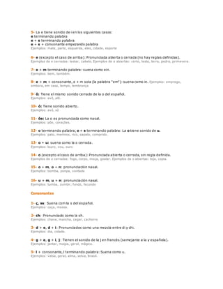 5- La e tiene sonido de i en los siguientes casos: 
e terminando palabra 
e + s terminando palabra 
e + s + consonante empezando palabra 
Ejemplos: mate, parte, esquerda, eles, cidade, esporte 
6- e (excepto el caso de arriba): Pronunciada abierta o cerrada (no hay reglas definidas). 
Ejemplos de e cerradas: testar, cabelo. Ejemplos de e abiertas: certo, teste, terra, pedra, primavera. 
7- e + m terminando palabra: suena como ein. 
Ejemplos: bem, também. 
8- e + m + consonante, e + m sola (la palabra "em"): suena como in. Ejemplos: emprego, 
embora, em casa, tempo, lembrança 
9- ô: Tiene el mismo sonido cerrado de la o del español. 
Ejemplos: avô, alô. 
10- ó: Tiene sonido abierto. 
Ejemplos: avó, só 
11- õe: La o es pronunciada como nasal. 
Ejemplos: põe, corações. 
12- o terminando palabra, o + s terminando palabra: La o tiene sonido de u. 
Ejemplos: pato, meninos, rico, sapato, comprido. 
13- o + u: suena como la o cerrada. 
Ejemplos: louro, vou, ouro 
14- o (excepto el caso de arriba): Pronunciada abierta o cerrada, sin regla definida. 
Ejemplos de o cerradas: fogo, corpo, moça, gostar. Ejemplos de o abiertas: loja, copia. 
15- o + m, o + n: pronunciación nasal. 
Ejemplos: bomba, ponpa, vontade 
16- u + m, u + n: pronunciación nasal. 
Ejemplos: tumba, zumbir, fundo, fecundo 
Consonantes 
1- ç, ss: Suena com la s del español. 
Ejemplos: caça, massa. 
2- ch: Pronunciado como la sh. 
Ejemplos: chave, mancha, cegar, cachorro 
3- d + e, d + i: Pronunciados como una mezcla entre di y chi. 
Ejemplos: dia, cidade. 
4- g + e, g + i, j: Tienen el sonido de la j en francés (semejante a la y española). 
Ejemplos: jantar, magia, geral, mágico. 
5- l + consonante, l terminando palabra: Suena como u. 
Ejemplos: valsa, geral, alma, selva, Brasil. 
 