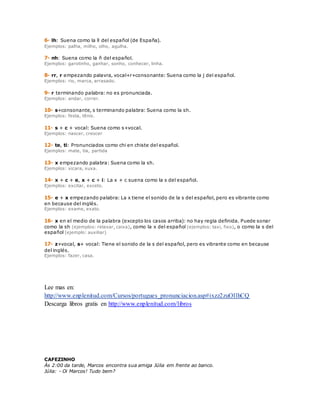 6- lh: Suena como la ll del español (de España). 
Ejemplos: palha, milho, olho, agulha. 
7- nh: Suena como la ñ del español. 
Ejemplos: garotinho, ganhar, sonho, conhecer, linha. 
8- rr, r empezando palavra, vocal+r+consonante: Suena como la j del español. 
Ejemplos: rio, marca, arrasado. 
9- r terminando palabra: no es pronunciada. 
Ejemplos: andar, correr. 
10- s+consonante, s terminando palabra: Suena como la sh. 
Ejemplos: festa, tênis. 
11- s + c + vocal: Suena como s+vocal. 
Ejemplos: nascer, crescer 
12- te, ti: Pronunciados como chi en chiste del español. 
Ejemplos: mate, tia, partida 
13- x empezando palabra: Suena como la sh. 
Ejemplos: xicara, xuxa. 
14- x + c + e, x + c + i: La x + c suena como la s del español. 
Ejemplos: excitar, exceto. 
15- e + x empezando palabra: La x tiene el sonido de la s del español, pero es vibrante como 
en because del inglés. 
Ejemplos: exame, exato. 
16- x en el medio de la palabra (excepto los casos arriba): no hay regla definida. Puede sonar 
como la sh (ejemplos: relaxar, caixa), como la x del español (ejemplos: taxi, fixo), o como la s del 
español (ejemplo: auxiliar) 
17- z+vocal, s+ vocal: Tiene el sonido de la s del español, pero es vibrante como en because 
del inglés. 
Ejemplos: fazer, casa. 
Lee mas en: 
http://www.enplenitud.com/Cursos/portugues_pronunciacion.asp#ixzz2zuOIlhCQ 
Descarga libros gratis en http://www.enplenitud.com/libros 
CAFEZINHO 
Às 2:00 da tarde, Marcos encontra sua amiga Júlia em frente ao banco. 
Júlia: - Oi Marcos! Tudo bem? 
 