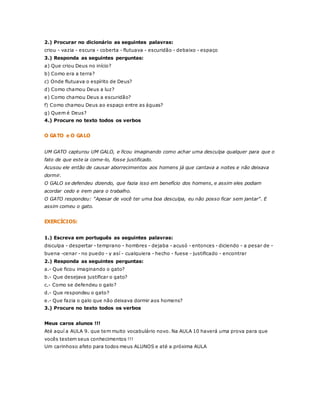2.) Procurar no dicionário as seguintes palavras: 
criou - vazia - escura - coberta - flutuava - escuridão - debaixo - espaço 
3.) Responda as seguintes perguntas: 
a) Que criou Deus no início? 
b) Como era a terra? 
c) Onde flutuava o espírito de Deus? 
d) Como chamou Deus a luz? 
e) Como chamou Deus a escuridão? 
f) Como chamou Deus ao espaço entre as águas? 
g) Quem é Deus? 
4.) Procure no texto todos os verbos 
O GATO e O GALO 
UM GATO capturou UM GALO, e ficou imaginando como achar uma desculpa qualquer para que o 
fato de que este ia come-lo, fosse justificado. 
Acusou ele então de causar aborrecimentos aos homens já que cantava a noites e não deixava 
dormir. 
O GALO se defendeu dizendo, que fazia isso em benefício dos homens, e assim eles podiam 
acordar cedo e irem para o trabalho. 
O GATO respondeu: "Apesar de você ter uma boa desculpa, eu não posso ficar sem jantar". E 
assim comeu o gato. 
EXERCÍCIOS: 
1.) Escreva em português as seguintes palavras: 
disculpa - despertar - temprano - hombres - dejaba - acusó - entonces - diciendo - a pesar de - 
buena -cenar - no puedo - y así - cualquiera - hecho - fuese - justificado - encontrar 
2.) Responda as seguintes perguntas: 
a.- Que ficou imaginando o gato? 
b.- Que desejava justificar o gato? 
c.- Como se defendeu o galo? 
d.- Que respondeu o gato? 
e.- Que fazia o galo que não deixava dormir aos homens? 
3.) Procure no texto todos os verbos 
Meus caros alunos !!! 
Até aquí a AULA 9. que tem muito vocabulário novo. Na AULA 10 haverá uma prova para que 
vocês testem seus conhecimentos !!! 
Um carinhoso afeto para todos meus ALUNOS e até a próxima AULA 
 