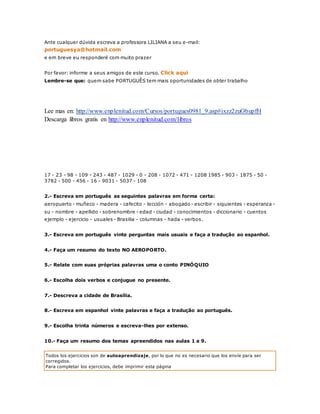Ante cualquer dúvida escreva a professora LILIANA a seu e-mail: 
portuguesya@hotmail.com 
e em breve eu responderé com muito prazer 
Por favor: informe a seus amigos de este curso. Click aqui 
Lembre-se que: quem sabe PORTUGUÊS tem mais oportunidades de obter trabalho 
Lee mas en: http://www.enplenitud.com/Cursos/portugues0981_9.asp#ixzz2zuObupfH 
Descarga libros gratis en http://www.enplenitud.com/libros 
17 - 23 - 98 - 109 - 243 - 487 - 1029 - 0 - 208 - 1072 - 471 - 1208 1985 - 903 - 1875 - 50 - 
3782 - 500 - 456 - 16 - 9031 - 5037 - 108 
2.- Escreva em português as seguintes palavras em forma certa: 
aeropuerto - muñeco - madera - cafecito - lección - abogado - escribir - siguientes - esperanza - 
su - nombre - apellido - sobrenombre - edad - ciudad - conocimientos - diccionario - cuentos 
ejemplo - ejercicio - usuales - Brasilia - columnas - hada - verbos. 
3.- Escreva em português vinte perguntas mais usuais e faça a tradução ao espanhol. 
4.- Faça um resumo do texto NO AEROPORTO. 
5.- Relate com suas próprias palavras uma o conto PINÓQUIO 
6.- Escolha dois verbos e conjugue no presente. 
7.- Descreva a cidade de Brasília. 
8.- Escreva em espanhol vinte palavras e faça a tradução ao português. 
9.- Escolha trinta números e escreva-lhes por extenso. 
10.- Faça um resumo dos temas apreendidos nas aulas 1 a 9. 
Todos los ejercicios son de autoaprendizaje, por lo que no es necesario que los envíe para ser 
corregidos. 
Para completar los ejercicios, debe imprimir esta página 
 