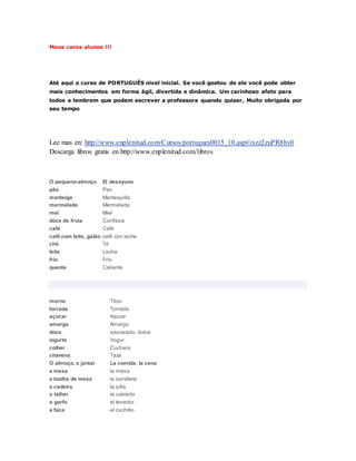 Meus caros alunos !!! 
Até aquí o curso de PORTUGUÊS nivel inicial. Se você gostou de ele você pode obter 
mais conhecimentos em forma ágil, divertida e dinâmica. Um carinhoso afeto para 
todos e lembrem que podem escrever a professora quando quiser, Muito obrigada por 
seu tempo 
Lee mas en: http://www.enplenitud.com/Cursos/portugues0015_10.asp#ixzz2zuPR8hv0 
Descarga libros gratis en http://www.enplenitud.com/libros 
O pequeno-almoço El desayuno 
pão Pan 
manteiga Mantequilla 
marmelada Mermelada 
mel Miel 
doce de fruta Confitura 
café Café 
café com leite, galão café con leche 
chá Té 
leite Leche 
frio Frío 
quente Caliente 
morno Tibio 
torrada Torrada 
açúcar Azúcar 
amargo Amargo 
doce azucarado, dulce 
iogurte Yogur 
colher Cuchara 
chávena Taza 
O almoço, o jantar La comida, la cena 
a mesa la mesa 
a toalha de mesa la servilleta 
a cadeira la silla 
o talher el cubierto 
o garfo el tenedor 
a faca el cuchillo 
 