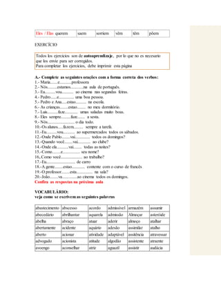 Eles / Elas querem saem sorriem vêm têm põem 
EXERCÍCIO 
Todos los ejercicios son de autoaprendizaje, por lo que no es necesario 
que los envíe para ser corregidos. 
Para completar los ejercicios, debe imprimir esta página 
A.- Complete as seguintes orações com a forma correta dos verbos: 
1.- Maria.......e...........professora 
2.- Nós.........estamos............na aula de português. 
3.- Eu..........vou........... ao cinema nas segundas feiras. 
4.- Pedro......e.............. uma boa pessoa. 
5.- Pedro e Ana.....estao.......... na escola. 
6.- As crianças........estao........ no meu dormitório. 
7.- Luis..........faze............ umas saladas muito boas. 
8.- Eles sempre.........faze....... a sesta. 
9.- Nós......................... o dia todo. 
10.-Os alunos.....fazem......... sempre a tarefa. 
11.-Eu..........vou........... ao supermercados todos os sábados. 
12.-Onde Pablo........vai.............. todos os domingos? 
13.-Quando você........vai............ ao clube? 
14.-Onde ela...........vai........ todas as noites? 
15.-Como........e................ seu nome? 
16,.Como você.................... ao trabalho? 
17.-Eu........................... de carro 
18.-A gente........estao............ contente com o curso de francês 
19.-O professor........esta............... na sala? 
20.-João........va..............ao cinema todos os domingos. 
Confira as respostas na próxima aula 
VOCABULÁRIO: 
veja como se escrivem as seguintes palavras 
abastecimento abscesso acordo admissível armazém assumir 
abecedário abrilhantar aquarela admissão Almoçar asteróide 
abelha abraço atuar aderir almoço atalhar 
abertamente acidente aquário adesão assimilar atalho 
aberto acionar atividade adaptável assitência atravessar 
advogado acionista atitude algodão assistente atraente 
avoengo aconselhar atriz aguazil assistir audácia 
 