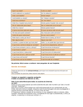 - Qual é sua idade? Cuál es su edad? 
- Você é solteira/o ou casada/o? Ud. Es soltea/o ó casada/o? 
- Onde você trabalha? Dónde trabaja? 
- Você trabalha ou estuda? Ud. Trabaja ó estudia? 
- Você mora sozinha/o? Ud. Vive sola/o? 
- Onde fica o hospital mais próximo? Dónde queda el hospital más cercano? 
- Há um restaurante perto daqui? Hay un restaurante cerca de aquí? 
- Onde fica o banco? Dónde queda el banco? 
- A banca de jornais está perto daqui? El kiosco de diarios está cerca de aquí? 
- Há mesa para quatro pessoas? Hay mesa para cuatro personas? 
- Vocês vão querer sobremesa? Se van a servir postre? 
- Pode trazer a conta, por favor? Puede traer la cuenta, por favor? 
- Mais alguma coisa? Alguna cosa más? 
- O senhor / a pode me dizer que horas são? Señor / a, me puede decir que hora es? 
- A que horas o senhor/a deseja ser acordado? A qué hora lo despertamos, señor/a? 
- A que horas começam a servir o almoço? A qué hora sirven el almuerzo? 
- A que horas é o jantar? A qué hora es la cena? 
- A que horas fecha o restaurante? A qué hora cierra el restaurante? 
- A que horas servem o café da manhã? A qué horas sirven el café de la mañana? 
- A que horas você acorda? A qué hora se levanta? 
- A que horas você sai do trabalho? A qué hora sale de su trabajo? 
Na próxima AULA vamos a conhecer mais perguntas de uso freqüente 
Exercício de tradução 
Todos los ejercicios son de autoaprendizaje, por lo que no es necesario que los envíe para ser 
corregidos. 
Para completar los ejercicios, debe imprimir esta página 
Traduzir ao espanhol o seguinte parágrafo: 
A todos os usuários da Internet ou não... 
Esta é uma advertência para todos os usuários da Internet, 
ou não!! 
Existe um vírus muito especial que está se distribuindo pela rede mundial e por todo o mundo 
chamado "Esperança"... 
Este vírus é incrível, tenho certeza que você está interessado em ser contaminado por ele... 
Então, não tome nenhum cuidado, enquanto você lê esta mensagem ele está se propagando e 
quando terminar será tarde demais, ou será o início de tudo! 
O "Esperança" infecta o coração de seu sistema, e o seu, apagando todos os rancores, ódios, 
tristezas, memórias de momentos ruins, e instalando em seu lugar a compreensão, o amor, as 
alegrias, a esperança no tempo que está por vir ... 
 