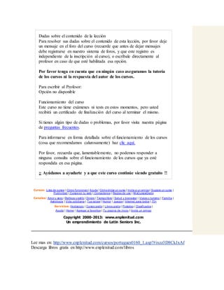 Dudas sobre el contenido de la lección 
Para resolver sus dudas sobre el contenido de esta lección, por favor deje 
un mensaje en el foro del curso (recuerde que antes de dejar mensajes 
debe registrarse en nuestro sistema de foros, y que este registro es 
independiente de la inscripción al curso), o escríbale directamente al 
profesor en caso de que esté habilitada esa opción. 
Por favor tenga en cuenta que en ningún caso aseguramos la tutoría 
de los cursos ni la respuesta del autor de los cursos. 
Para escribir al Profesor: 
Opción no disponible 
Funcionamiento del curso 
Este curso no tiene exámenes ni tests en estos momentos, pero usted 
recibirá un certificado de finalización del curso al terminar el mismo. 
Si tienes algún tipo de dudas o problemas, por favor visita nuestra página 
de preguntas frecuentes. 
Para informarse en forma detallada sobre el funcionamiento de los cursos 
(cosa que recomendamos calurosamente) haz clic aquí. 
Por favor, recuerda que, lamentablemente, no podemos responder a 
ninguna consulta sobre el funcionamiento de los cursos que ya esté 
respondida en esa página. 
¡¡ Ayúdanos a ayudarte y a que este curso continúe siendo gratuito !! 
Cursos: Lista de cursos | Cómo funcionan | Ayuda | Cómo dictar un curso | Invita a un amigo | Sugiere un curso | 
Publicidad | Cursos en tu web | Contactenos | Reglas de uso | MisCursosGratis 
Canales: Amor y sexo | Belleza y estilo | Dinero | Tiempo libre | Salud y bienestar | Viajes y turismo | Familia | 
Astrología | Vida cotidiana | Tus raíces | Humor | Juegos | Internet para todos | 70+ 
Servicios: Horóscopo | Cursos gratis | Libros gratis | Postales | Clasificados | 
Ayuda | Home | Agregar a favoritos | Tu pagina de inicio | Invita un amigo 
Copyright 2000-2013: www.enplenitud.com 
Un emprendimiento de Latin Seniors Inc. 
Lee mas en: http://www.enplenitud.com/cursos/portugues0160_1.asp?#ixzz3D8CkJxAf 
Descarga libros gratis en http://www.enplenitud.com/libros 
 