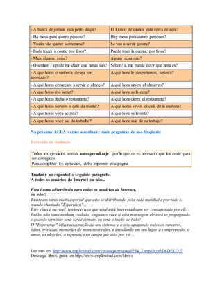 - A banca de jornais está perto daqui? El kiosco de diarios está cerca de aquí? 
- Há mesa para quatro pessoas? Hay mesa para cuatro personas? 
- Vocês vão querer sobremesa? Se van a servir postre? 
- Pode trazer a conta, por favor? Puede traer la cuenta, por favor? 
- Mais alguma coisa? Alguna cosa más? 
- O senhor / a pode me dizer que horas são? Señor / a, me puede decir que hora es? 
- A que horas o senhor/a deseja ser 
A qué hora lo despertamos, señor/a? 
acordado? 
- A que horas começam a servir o almoço? A qué hora sirven el almuerzo? 
- A que horas é o jantar? A qué hora es la cena? 
- A que horas fecha o restaurante? A qué hora cierra el restaurante? 
- A que horas servem o café da manhã? A qué horas sirven el café de la mañana? 
- A que horas você acorda? A qué hora se levanta? 
- A que horas você sai do trabalho? A qué hora sale de su trabajo? 
Na próxima AULA vamos a conhecer mais perguntas de uso freqüente 
Exercício de tradução 
Todos los ejercicios son de autoaprendizaje, por lo que no es necesario que los envíe para 
ser corregidos. 
Para completar los ejercicios, debe imprimir esta página 
Traduzir ao espanhol o seguinte parágrafo: 
A todos os usuários da Internet ou não... 
Esta é uma advertência para todos os usuários da Internet, 
ou não!! 
Existe um vírus muito especial que está se distribuindo pela rede mundial e por todo o 
mundo chamado "Esperança"... 
Este vírus é incrível, tenho certeza que você está interessado em ser contaminado por ele... 
Então, não tome nenhum cuidado, enquanto você lê esta mensagem ele está se propagando 
e quando terminar será tarde demais, ou será o início de tudo! 
O "Esperança" infecta o coração de seu sistema, e o seu, apagando todos os rancores, 
ódios, tristezas, memórias de momentos ruins, e instalando em seu lugar a compreensão, o 
amor, as alegrias, a esperança no tempo que está por vir ... 
Lee mas en: http://www.enplenitud.com/cursos/portugues0234_2.asp#ixzz3D8DELOz2 
Descarga libros gratis en http://www.enplenitud.com/libros 
 