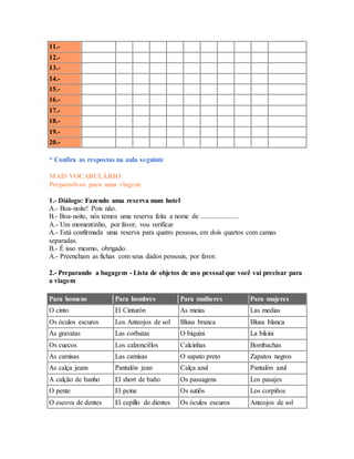 11.- 
12.- 
13.- 
14.- 
15.- 
16.- 
17.- 
18.- 
19.- 
20.- 
* Confira as respostas na aula seguinte 
MAIS VOCABULÁRIO 
Preparativos para uma viagem 
1.- Diálogo: Fazendo uma reserva num hotel 
A.- Boa-noite! Pois não. 
B.- Boa-noite, nós temos uma reserva feita a nome de ...................... 
A.- Um momentinho, por favor, vou verificar 
A.- Está confirmada uma reserva para quatro pessoas, em dois quartos com camas 
separadas. 
B.- É isso mesmo, obrigado. 
A.- Preencham as fichas com seus dados pessoais, por favor. 
2.- Preparando a bagagem - Lista de objetos de uso pessoal que você vai precisar para 
a viagem 
Para homens Para hombres Para mulheres Para mujeres 
O cinto El Cinturón As meias Las medias 
Os óculos escuros Los Anteojos de sol Blusa branca Blusa blanca 
As gravatas Las corbatas O biquíni La bikini 
Os cuecos Los calzoncillos Calcinhas Bombachas 
As camisas Las camisas O sapato preto Zapatos negros 
As calça jeans Pantalón jean Calça azul Pantalón azul 
A calção de banho El short de baño Os passagens Los pasajes 
O pente El peine Os sutiõs Los corpiños 
O escova de dentes El cepillo de dientes Os óculos escuros Anteojos de sol 
 