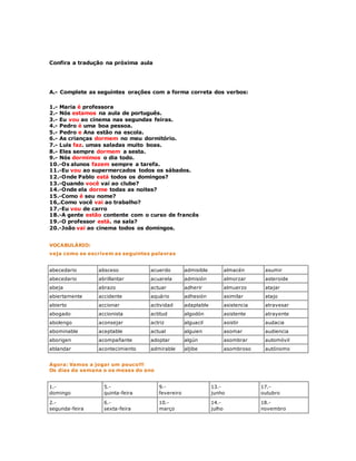 Confira a tradução na próxima aula 
A.- Complete as seguintes orações com a forma correta dos verbos: 
1.- Maria é professora 
2.- Nós estamos na aula de português. 
3.- Eu vou ao cinema nas segundas feiras. 
4.- Pedro é uma boa pessoa. 
5.- Pedro e Ana estão na escola. 
6.- As crianças dormem no meu dormitório. 
7.- Luis faz. umas saladas muito boas. 
8.- Eles sempre dormem a sesta. 
9.- Nós dormimos o dia todo. 
10.-Os alunos fazem sempre a tarefa. 
11.-Eu vou ao supermercados todos os sábados. 
12.-Onde Pablo está todos os domingos? 
13.-Quando você vai ao clube? 
14.-Onde ela dorme todas as noites? 
15.-Como é seu nome? 
16,.Como você vai ao trabalho? 
17.-Eu vou de carro 
18.-A gente estão contente com o curso de francês 
19.-O professor está. na sala? 
20.-João vai ao cinema todos os domingos. 
VOCABULÁRIO: 
veja como se escrivem as seguintes palavras 
abecedario absceso acuerdo admisible almacén asumir 
abecedario abrillantar acuarela admisión almorzar asteroide 
abeja abrazo actuar adherir almuerzo atajar 
abiertamente accidente aquário adhesión asimilar atajo 
abierto accionar actividad adaptable asistencia atravesar 
abogado accionista actitud algodón asistente atrayente 
abolengo aconsejar actriz alguacil asistir audacia 
abominable aceptable actual alguien asomar audiencia 
aborigen acompañante adoptar algún asombrar automóvil 
ablandar acontecimiento admirable aljibe asombroso autónomo 
Agora: Vamos a jogar um pouco!!! 
Os dias da semana o os meses do ano 
1.- 
domingo 
5.- 
quinta-feira 
9.- 
fevereiro 
13.- 
junho 
17.- 
outubro 
2.- 
segunda-feira 
6.- 
sexta-feira 
10.- 
março 
14.- 
julho 
18.- 
novembro 
 