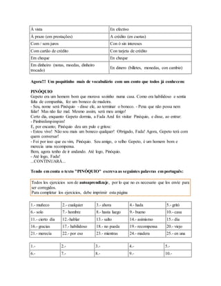 À vista En efectivo 
À prazo (em prestações) A crédito (en cuotas) 
Com / sem juros Con ó sin intereses 
Com cartão de crédito Con tarjeta de crédito 
Em cheque En cheque 
Em dinheiro (notas, moedas, dinheiro 
trocado) 
En dinero (billetes, monedas, con cambio) 
Agora!!! Um poquitinho mais de vocabulário com um conto que todos já conhecem: 
PINÓQUIO 
Gepeto era um homem bom que morava sozinho numa casa. Como era habilidoso e sentia 
falta de companhia, fez um boneco de madeira. 
- Seu, nome será Pinóquio - disse ele, ao terminar o boneco. - Pena que não possa nem 
falar! Mas não faz mal. Mesmo assim, será meu amigo! 
Certo dia, enquanto Gepeto dormia, a Fada Azul foi visitar Pinóquio, e disse, ao entrar: 
- Pimbinlimpimpim! 
E, por encanto; Pinóquio deu um pulo e gritou: 
- Estou vivo! Não sou mais um boneco qualquer! Obrigado, Fada! Agora, Gepeto terá com 
quem conversar! 
- Foi por isso que eu vim, Pinóquio. Seu amigo, o velho Gepeto, é um homem bom e 
merecia uma recompensa. 
Bem, agora tenho de ir andando. Até logo, Pinóquio. 
- Até logo, Fada! 
...CONTINUARÁ... 
Tendo em conta o texto "PINÓQUIO" escreva as seguintes palavras em português: 
Todos los ejercicios son de autoaprendizaje, por lo que no es necesario que los envíe para 
ser corregidos. 
Para completar los ejercicios, debe imprimir esta página 
1.- muñeco 2.- cualquier 3.- ahora 4.- hada 5.- gritó 
6.- solo 7.- hombre 8.- hasta luego 9.- bueno 10.- casa 
11.- cierto día 12.-hablar 13.- salto 14.- asimismo 15.- día 
16.- gracias 17.- habilidoso 18.- no pueda 19.- recompensa 20.- viejo 
21.- merecía 22.- por eso 23.- mientras 24.- madera 25.- en una 
1.- 2.- 3.- 4.- 5.- 
6.- 7.- 8.- 9.- 10.- 
 