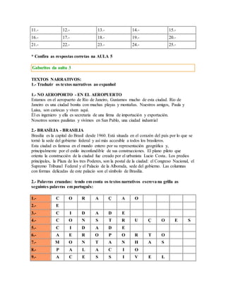 11.- 12.- 13.- 14.- 15.- 
16.- 17.- 18.- 19.- 20.- 
21.- 22.- 23.- 24.- 25.- 
* Confira as respostas corretas na AULA 5 
Gabaritos da aulta 3 
TEXTOS NARRATIVOS: 
1.- Traduzir os textos narrativos ao espanhol 
1.- NO AEROPORTO - EN EL AEROPUERTO 
Estamos en el aeropuerto de Río de Janeiro, Gustamos mucho de esta ciudad. Río de 
Janeiro es una ciudad bonita con muchas playas y montañas. Nuestros amigos, Paula y 
Luisa, son cariocas y viven aquí. 
Él es ingeniero y ella es secretaria de una firma de importación y exportación. 
Nosotros somos paulistas y vivimos en San Pablo, una ciudad industrial 
2.- BRASÍLIA - BRASILIA 
Brasilia es la capital do Brasil desde 1960. Está situada en el corazón del país por lo que se 
tornó la sede del gobierno federal y así más accesible a todos los brasileros. 
Esta ciudad es famosa en el mundo entero por su representación geográfica y, 
principalmente por el estilo inconfundible de sus construcciones. El plano piloto que 
orienta la construcción de la ciudad fue creado por el urbanista Lucio Costa.. Los predios 
principales, la Plaza de los tres Poderes, son la postal de la ciudad: el Congreso Nacional, el 
Supremo Tribunal Federal y el Palacio de la Alborada, sede del gobierno. Las columnas 
con formas delicadas de este palacio son el símbolo de Brasilia. 
2.- Palavras cruzadas: tendo em conta os textos narrativos escreva na grilla as 
seguintes palavras em português: 
1.- C O R A Ç A O 
2.- E 
3.- C I D A D E 
4.- C O N S T R U Ç O E S 
5.- C I D A D E 
6.- A E R O P O R T O 
7.- M O N T A N H A S 
8.- P A L A C I O 
9.- A C E S S I V E L 
 