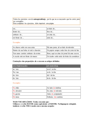 Todos los ejercicios son de autoaprendizaje, por lo que no es necesario que los envíe para 
ser corregidos. 
Para completar los ejercicios, debe imprimir esta página 
em... ao lado de... 
dentro de... fora de... 
embaixo de... en cima de... 
em frente de ... atrás de... 
Exemplos 
As chaves estão em essa caixa Há uma pasta, ali ao lado da televisão 
Dentro da sua bolsa só está o chaveiro Os papeis sempre estão fora do cesto de lixo 
Tem umas carteira embaixo da revista Bom, aquí en cima do jornal há uma escova 
A escola está em frente do museu Os óculos estão atrás da bolsa de cosméticos 
Contrações das preposições de e em com os artigos definidos 
EM PORTUGUÊS EN ESPAÑOL 
no / nos en el / en los 
Na / nas en la / en las 
do / dos del / de los 
da / das de la / de las 
Exemplos 
No chão Ao lado do telefone 
No elevador En cima da televisão 
Na gaveta Atrás do computador 
Da mesa Embaixo das cadeiras 
MAIS VOCABULÁRIO: Tenha em conta que: 
Utiliza-se o verbo HAVER como equivalente a EXISTIR. Na linguagem coloquial, 
tambem o verbo TER é usado com a mesma acepção: 
 