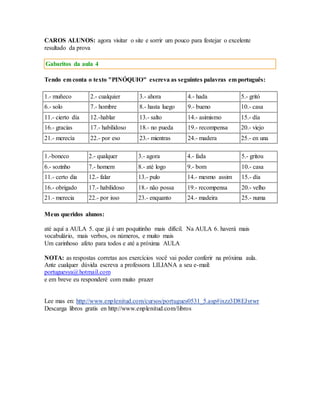 CAROS ALUNOS: agora visitar o site e sorrir um pouco para festejar o excelente 
resultado da prova 
Gabaritos da aula 4 
Tendo em conta o texto "PINÓQUIO" escreva as seguintes palavras em português: 
1.- muñeco 2.- cualquier 3.- ahora 4.- hada 5.- gritó 
6.- solo 7.- hombre 8.- hasta luego 9.- bueno 10.- casa 
11.- cierto día 12.-hablar 13.- salto 14.- asimismo 15.- día 
16.- gracias 17.- habilidoso 18.- no pueda 19.- recompensa 20.- viejo 
21.- merecía 22.- por eso 23.- mientras 24.- madera 25.- en una 
1.-boneco 2.- qualquer 3.- agora 4.- fada 5.- gritou 
6.- sozinho 7.- homem 8.- até logo 9.- bom 10.- casa 
11.- certo dia 12.- falar 13.- pulo 14.- mesmo assim 15.- día 
16.- obrigado 17.- habilidoso 18.- não possa 19.- recompensa 20.- velho 
21.- merecia 22.- por isso 23.- enquanto 24.- madeira 25.- numa 
Meus queridos alunos: 
até aquí a AULA 5. que já é um poquitinho mais difícil. Na AULA 6. haverá mais 
vocabulário, mais verbos, os números, e muito mais 
Um carinhoso afeto para todos e até a próxima AULA 
NOTA: as respostas corretas aos exercícios você vai poder conferir na próxima aula. 
Ante cualquer dúvida escreva a professora LILIANA a seu e-mail: 
portuguesya@hotmail.com 
e em breve eu responderé com muito prazer 
Lee mas en: http://www.enplenitud.com/cursos/portugues0531_5.asp#ixzz3D8EJyrwr 
Descarga libros gratis en http://www.enplenitud.com/libros 
 