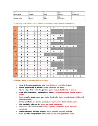 3.- 
terça-feira 
7.- 
sábado 
11.- 
abril 
15.- 
agosto 
19.- 
dezembro 
4.- 
quarta-feira 
8.- 
janeiro 
12.- 
maio 
16.- 
setembro 
A.- coloque na grilla correta os dias da semana e os meses do ano em espanhol 
1.- M I E R C O L E S 
2.- E N E R O 
3.- A B R I L 
4.- O C T U B R E 
5.- A G O S T O 
6.- V I E R N E S 
7.- L U N E S 
8.- N O V I E M B R E 
9.- J U L I O 
10.- F E B R E R O 
11.- M A Y O 
12.- M A R T E S 
13.- D O M I N G O 
14.- J U N I O 
15.- M A R Z O 
16.- S A B A D O 
17.- D I C I E M B R E 
18.- J U E V E S 
19.- S E P T I E M B R E 
B.- Faça a tradução dos seguintes provérbios 
 Casa de ferreiro, espeto de pau: casa de herrero cuchillo de palo 
 Quem ri por último ri melhor: quien ríe último ríe mejor 
 Quem ama o feio bonito lhe parece: quien ama, lo feo bonito le parece 
 Para bom entendedor, meia palavra basta: a buen entendedor media palabra 
basta 
 Bom conselho desprezado será muito lembrado: buen consejo despreciado será 
muy recordado 
 Burro com fome até cardos come: burro con hambre hasta cardos come 
 Cão que ladra não morde: perro que ladra no muerde 
 Breve cansará quem apressado começar: pronto se cansará quien apurado 
comienza 
 Burro velho não aprende línguas: burro viejo no aprende lenguas 
 Casa que não tem gato tem rato: casa que no tiene gato tiene ratón 
 