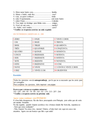 3.- Moro neste bairro com....................................... família 
4.- Maria e André, onde fica.................................... casa? 
5.- Luis, eu quero conhecer..................................... irmãs. 
6.- (ela) O apartamento........................................... está neste bairro 
7.- (elas) O pai......................................................... é alemão 
8.- Vou viajar no domingo para Bahia com............. amigos 
9.- Você vai sair com............................................... marido? 
10.- André, você vendeu.......................................... carro? 
* Confira as respostas corretas na aula seguinte 
OS NÚMEROS CARDINAIS: 0 - 200 
0 ZERO 11 ONZE 22 VINTE E DOIS 
1 UM 12 DOZE 30 TRINTA 
2 DOIS 13 TREZE 40 QUARENTA 
3 TRÊS 14 QUATORZE 50 CINQÜENTA 
4 QUATRO 15 QUINZE 60 SESSENTA 
5 CINCO 16 DEZESSEIS 70 SETENTA 
6 SEIS 17 DEZESSETE 80 OITENTA 
7 SETE 18 DEZOITO 90 NOVENTA 
8 OITO 19 DEZENOVE 100 CEM 
9 NOVE 20 VINTE 122 CENTO E VINTE E DOIS 
10 DEZ 21 VINTE E UM 200 DUZENTOS 
Exercício: 
Todos los ejercicios son de autoaprendizaje, por lo que no es necesario que los envíe para 
ser corregidos. 
Para completar los ejercicios, debe imprimir esta página 
Escreva por extenso os seguintes números: 
143 - 228 - 189 - 95 - 78 - 89 - 165 - 93 - 174 - 215 - 287 - 264 
* Confira a resposta correta na próxima aula 
Agora vamos continuar com PINÓQUIO 
E a boa fada desapareceu. Ela não ficou preocupada com Pinóquio, pois sabia que ele seria 
um menino bonzinho. 
No dia seguinte, quando Gepeto acordou e viu o boneco dando-lhe bom-dia, espantou-se: 
- Será que estou sonhando? 
- Não, Gepeto! Eu estou vivo, mesmo! Ontem, a Fada Azul veio aqui em casa e me 
encantou. Agora sou um boneco que fala e que anda! 
 