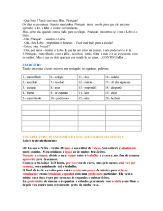 - Que bom ! Você será meu filho, Pinóquio! 
Os dias se passaram. Gepeto matriculou Pinóquio numa escola para que ele pudesse 
aprender a ler, a falar e contar corretamente. 
Mas, certo dia, quando estava indo para o colégio, Pinóquio encontrou-se com o Lobo e o 
Gato. 
- Olá, Pinóquio! - saudou o Lobo. 
- Olá,, Seu Lobo - respondeu o boneco. - Você está indo para a escola? 
- Estou, sim. Porquê? 
- Ora, por nada - mentiu o Lobo. E que há um circo na cidade, e nós poderíamos ir lá. 
E Pinóquio, maravilhado com a idéia., resolveu, então, faltar à aula e ir ao espetáculo com 
os vadios. Mas o que os dois queriam era vendê-lo ao circo. ...CONTINUARÁ ... 
EXERCÍCIO: 
Tendo em conta o texto escreva em português as seguintes palavras: 
1.- maravillado 6.- colegio 11.- dos 16.- saludó 
2.- inscribió 7.- resolvió 12.- mintió 17.- Al día siguiente 
3.- escuela 8.- ayer 13.- respondió 18.- despertó 
4.- buena 9.- se espantó 14.- leer 19.- clase 
5.- espectáculo 10.- podríamos 15.- idea 20.- hechizó 
VOCABULÁRIO: PLANEJAMENTO DAS ATIVIDADES DA SEMANA 
Leia o texto atentamente: 
Oi! Eu sou o Pedro . Tenho 28 anos e sou editor de vídeos. Sou solteiro e atualmente 
moro sozinho. Meu cotidiano é igual ao de muitos brasileiros. 
Durante a semana, divido o meu tempo entre o trabalho e a casa e, nos fins de semana 
aproveito para descansar. 
Começo a trabalhar às 8 horas, por isso vou de carro, mas pelo menos uma vez por 
semana, vou caminhando até o trabalho. 
O final da tarde eu volto para casa e escuto um pouco de música para relaxar. 
Atualmente estou estudando espanhol com uma professora particular. Ela vem a 
minha casa duas vezes por semana: às segundas e quintas-feiras. 
Eu gosto muito de cinema e às quartas e sábados geralmente vou assistir a um filme e 
depois vou comer num restaurante perto da minha casa. 
 