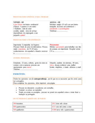 PROCURANDO IMÓVEL PARA MORAR 
VENDE - SE 
Casa Térrea em bairro residencial 
(Tijuca) 3 quartos (1 em suíte) 
1 banheiro, sala-de estar 
cozinha ampla - área de serviço 
dependência de empregada e um 
pequeño quintal 
ALUGA - SE 
Kitchnet amplo (33 m2) em um bairro 
tranqüilo da Zona sul confortável - 
ensolarado e aconchegante 
Telefonar........................ 
PROCURANDO UM EMPREGO: 
Importante Companhia de Seguros 
Procura Chefe do setor de informática Pessoa 
muito experiente, de 35-45 anos, 
conhecimentos de espanhol e francês escrever 
a: ................................. 
Procuramos 
Médico aposentado para trabalhar nos fins 
de semana em importante Hospital enviar 
CV a:...................... 
AVISOS PESSOAIS: 
Estudante, 22 anos, solteira, gosta de estar en 
contato com a natureza procura um 
apartamento para morar. 
Telefone: .................................... 
Eduardo, analista de sistemas, 48 anos, 
viúvo, deseja conhecer uma mulher 
bonita, simpática, e muito afetuosa e-mail: 
.......................... 
EXERCÍCIOS: 
Todos los ejercicios son de autoaprendizaje, por lo que no es necesario que los envíe para 
ser corregidos. 
Para completar los ejercicios, debe imprimir esta página 
 Procure no dicionário as palavras em vermelho. 
 Traduzir os avisos ao espanhol. 
 Tendo en comta os exemplos, procure no jornal em espanhol avisos e tente fazer a 
tradução ao português. 
OS NÚMEROS CARDINAIS: II PARTE 
300 trezentos 2012 dois mil e doze 
400 quatrocentos 6111 seis mil cento e onze 
500 quinhentos 9.400 nove mil e quatrocentos 
 