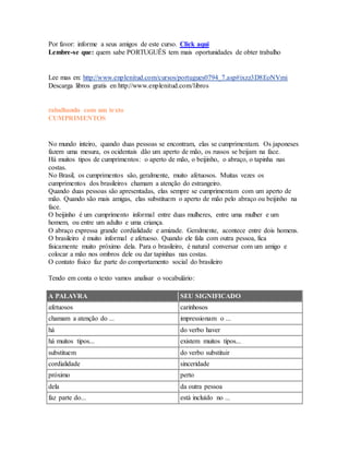 Por favor: informe a seus amigos de este curso. Click aqui 
Lembre-se que: quem sabe PORTUGUÊS tem mais oportunidades de obter trabalho 
Lee mas en: http://www.enplenitud.com/cursos/portugues0794_7.asp#ixzz3D8EoNVmi 
Descarga libros gratis en http://www.enplenitud.com/libros 
rabalhando com um texto 
CUMPRIMENTOS 
No mundo inteiro, quando duas pessoas se encontram, elas se cumprimentam. Os japoneses 
fazem uma mesura, os ocidentais dão um aperto de mão, os russos se beijam na face. 
Há muitos tipos de cumprimentos: o aperto de mão, o beijinho, o abraço, o tapinha nas 
costas. 
No Brasil, os cumprimentos são, geralmente, muito afetuosos. Muitas vezes os 
cumprimentos dos brasileiros chamam a atenção do estrangeiro. 
Quando duas pessoas são apresentadas, elas sempre se cumprimentam com um aperto de 
mão. Quando são mais amigas, elas substituem o aperto de mão pelo abraço ou beijinho na 
face. 
O beijinho é um cumprimento informal entre duas mulheres, entre uma mulher e um 
homem, ou entre um adulto e uma criança. 
O abraço expressa grande cordialidade e amizade. Geralmente, acontece entre dois homens. 
O brasileiro é muito informal e afetuoso. Quando ele fala com outra pessoa, fica 
fisicamente muito próximo dela. Para o brasileiro, é natural conversar com um amigo e 
colocar a mão nos ombros dele ou dar tapinhas nas costas. 
O contato físico faz parte do comportamento social do brasileiro 
Tendo em conta o texto vamos analisar o vocabulário: 
A PALAVRA SEU SIGNIFICADO 
afetuosos carinhosos 
chamam a atenção do ... impressionam o ... 
há do verbo haver 
há muitos tipos... existem muitos tipos... 
substituem do verbo substituir 
cordialidade sinceridade 
próximo perto 
dela da outra pessoa 
faz parte do... está incluído no ... 
 