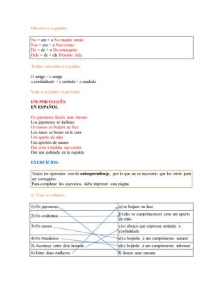 Observe o seguinte: 
No = em + o No mundo inteiro 
Nas = em + a Nas costas 
Do = de + o Do estrangeiro 
Dela = de + ela Próximo dela 
Tenha em conta o seguinte: 
O amigo / a amiga 
a cordialidade / a verdade / a saudade 
Veja a seguinte expressão: 
EM PORTUGUÊS 
EN ESPAÑOL 
Os japoneses fazem uma mesura 
Los japoneses se inclinan 
Os russos se beijam na face 
Los rusos se besan en la cara 
Um aperto de mão 
Um apretón de manos 
Dar com a tapinha nas costas 
Dar una palmada en la espalda 
EXERCÍCIOS: 
Todos los ejercicios son de autoaprendizaje, por lo que no es necesario que los envíe para 
ser corregidos. 
Para completar los ejercicios, debe imprimir esta página 
1.- Una as colunas: 
1) Os japoneses a) se beijam na face 
2) Os ocidentais b) elas se cumprimentam com um aperto 
de mão 
3) Os russos c) o abraço que expressa amizade e 
cordialidade 
4) Os brasileiros d) o beijinho é um cumprimento natural 
5) Acontece entre dois homens e) o beijinho é um cumprimento informal 
6) Entre duas mulheres f) fazem uma mesura 
 