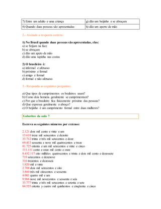7) Entre um adulto e uma criança g) dão um beijinho e se abraçam 
8) Quando duas pessoas são apresentadas h) dão um aperto de mão 
2.- Assinale a resposta correta: 
1) No Brasil quando duas pessoas são apresentadas, elas: 
a) se beijam na face 
b) se abraçam 
c) dão um apeto de mão 
d) dão uma tapinha nas costas 
2) O brasileiro é: 
a) informal e afetuoso 
b) próximo e formal 
c) amigo e formal 
d) formal e não afetuoso 
3.- Responda as seguintes perguntas: 
a) Que tipos de cumprimentos os braileiros usam? 
b) Como dois homens geralmente se cumprimentam? 
c) Por que o brasileiro fica fisicamente próximo das pessoas? 
d) Que expressa geralmente o abraço? 
e) O beijinho é um cumprimento formal entre duas mulheres? 
Gabaritos da aula 7 
Escreva os seguintes números por extenso: 
2.121 dois mil cento e vinte e um 
13.618 treze mil seiscentos e dezoito 
33.712 trinta e três mil setecentos e doze 
69.413 sessenta e nove mil quatrocentos e treze 
81.725 oitenta e um mil setecentos e vinte e cinco 
111.111 cento e onze mil cento e onze 
8.432.117 oito milhões quatrocentos e trinta e dois mil cento e dezessete 
719 setecentos e dezenove 
316 trezentos e dezesseis 
1.020 mil e vinte 
2.708 dois mil setecentos e oito 
3.860 três mil oitocentos e sessenta 
4.001 quatro mil e um 
9.966 nove mil novecentos e sessenta e seis 
33.777 trinta e três mil setecentos e setenta e sete 
84.555 oitenta y cuatro mil quinhentos e cinqüenta e cinco 
 