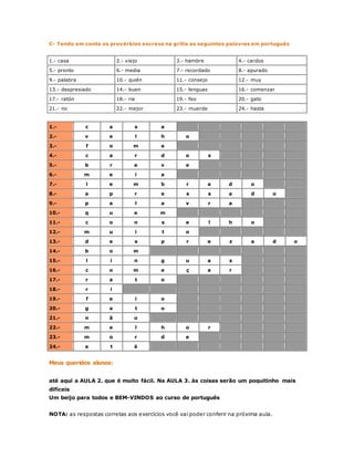 C- Tendo em conta os provérbios escreva na grilla as seguintes palavras em português 
1.- casa 2.- viejo 3.- hambre 4.- cardos 
5.- pronto 6.- media 7.- recordado 8.- apurado 
9.- palabra 10.- quién 11.- consejo 12.- muy 
13.- despresiado 14.- buen 15.- lenguas 16.- comenzar 
17.- ratón 18.- rie 19.- feo 20.- gato 
21.- no 22.- mejor 23.- muerde 24.- hasta 
1.- c a s a 
2.- v e l h o 
3.- f o m e 
4.- c a r d o s 
5.- b r e v e 
6.- m e i a 
7.- l e m b r a d o 
8.- a p r e s s a d o 
9.- p a l a v r a 
10.- q u e m 
11.- c o n s e l h o 
12.- m u i t o 
13.- d e s p r e z a d o 
14.- b o m 
15.- l i n g u a s 
16.- c o m e ç a r 
17.- r a t o 
18.- r i 
19.- f e i o 
20.- g a t o 
21.- n ã o 
22.- m e l h o r 
23.- m o r d e 
24.- a t é 
Meus queridos alunos: 
até aquí a AULA 2. que é muito fácil. Na AULA 3. às coisas serão um poquitinho mais 
difíceis 
Um beijo para todos e BEM-VINDOS ao curso de português 
NOTA: as respostas corretas aos exercícios você vai poder conferir na próxima aula. 
 